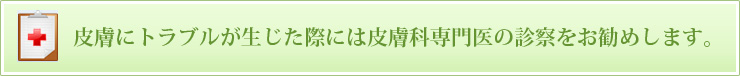 皮膚にトラブルが生じた際には皮膚科専門医の診察をお勧めします。